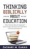 Thinking Biblically About Education: Why Parents Should Abandon Government Schools and Take Back Control of Education