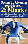 Cleaning: Secrets To Cleaning Your House In 25 Minutes: How To Organize Your Home, Clean And Keep Your Home Spotless (Decluttering, Cleaning Tips, Life Hacks, DIY Cleaning, Organizing)