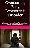 Overcoming Body Dysmorphic Disorder: Written by a BDD sufferer. Full journal and healing programme inside
