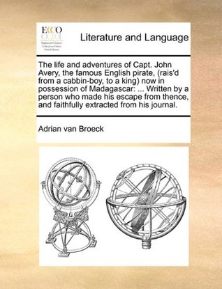 The life and adventures of Capt. John Avery, the famous English pirate, (rais'd from a cabbin-boy, to a king) now in possession of Madagascar: ... ... and faithfully extracted from his journal.