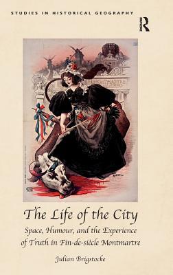 The Life of the City: Space, Humour, and the Experience of Truth in Fin-de-siècle Montmartre (Studies in Historical Geography)