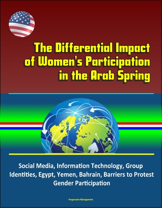 The Differential Impact of Women's Participation in the Arab Spring: Social Media, Information Technology, Group Identities, Egypt, Yemen, Bahrain, Barriers to Protest, Gender Participation