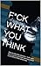 F*CK WHAT YOU THINK: How to shed the shackles, make your life a success and stop worrying about what others think about you.