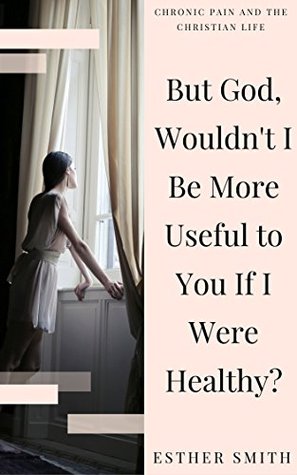 But God, Wouldn't I Be More Useful to You If I Were Healthy? (Chronic Pain and the Christian Life)