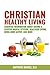 Christian Healthy Living: Essential Information About Having A Positive Mental Attitude, Healthier Eating Habits, Being More Active, And More