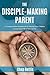 The Disciple-Making Parent: A Comprehensive Guidebook for Raising Your Children to Love and Follow Jesus Christ