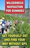 Wilderness Navigation For Dummies: Get Yourself Out And Find Your Way Without GPS: (How to Navigate in the Wilderness) (Survival Guide)