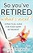 So You've Retired: A Practical Guide For Your Happy Retirement