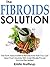 The Fibroids Solution: The Truth About Uterine Fibroids And How You Can Treat Them Quickly With Scientifically-Proven Natural Remedies!