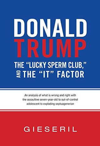 Donald Trump, the "Lucky Sperm Club," and the "It" Factor:: An Analysis of What Is Wrong and Right with the Assaultive Seven-Year-Old to Out-of-Control Adolescent to Exploding Septuagenerian (Kindle Edition)