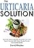 The Urticaria Solution: The Truth About Urticaria And How You Can Treat It Quickly With Scientifically-Proven Natural Remedies!