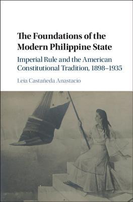 The Foundations of the Modern Philippine State: Imperial Rule and the American Constitutional Tradition in the Philippine Islands, 1898–1935