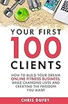 Your First 100 Clients: How To Build Your Dream Online Fitness Business, While Changing Lives and Creating The Freedom You Want