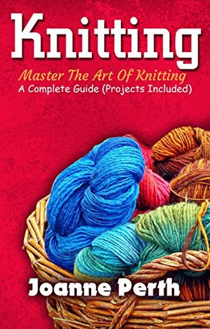 Knitting: Master The Art Of Knitting – A Complete Guide (Projects Included) (Knitting For Beginners, Knitting Patterns, Projects, Tips & Tricks Included!)