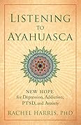 Listening to Ayahuasca: New Hope for Depression, Addiction, PTSD, and Anxiety