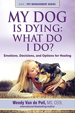 My Dog Is Dying: What Do I Do?: Emotions, Decisions and Options for Healing (The Pet Bereavement Series Book 1)