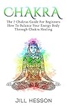 Chakras For Beginners: The 7 Chakras Guide On How to Balance your Energy Body through Chakra Healing