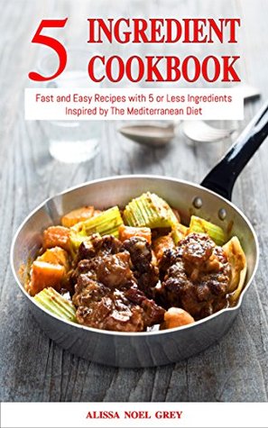 5 Ingredient Cookbook: Fast and Easy Recipes With 5 or Less Ingredients Inspired by The Mediterranean Diet: Everyday Cooking for Busy People on a Budget (Healthy Cooking and Eating)
