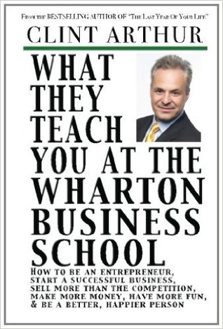 What They Teach You At The Wharton Business School: How To Be An Entrepreneur, Start A Successful Business, Sell More Than The Competition, Make More ... Be A Better Person, And Live A Happier Life