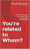 You’re related to Whom?: How to Research and Create Your Own Unique Family Tree