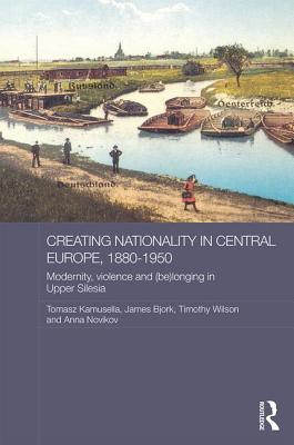 Creating Nationality in Central Europe, 1880-1950: Modernity, Violence and (Be) Longing in Upper Silesia (Routledge Studies in the History of Russia and Eastern Europe)