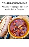 Hungarian Cookbook: Hungarian Goulash Recipes That Delicious Are Easy To Prepare: Amazing recipes just how they would do it in Hungary (Hungarian Recipes, Beef Goulash, Classic Goulash)