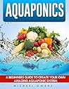 Aquaponics: A Beginner’s Guide to Create Your Own Amazing Aquaponic System (Aquaponics, Gardening, Hydroponics, Fish, System)