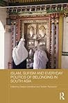 Islam, Sufism and Everyday Politics of Belonging in South Asia (Routledge Advances in South Asian Studies)