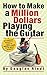 How to Make a Million Dollars Playing the Guitar: A No-Nonsense Guitarist’s Guide to Making a Living in the Music Business