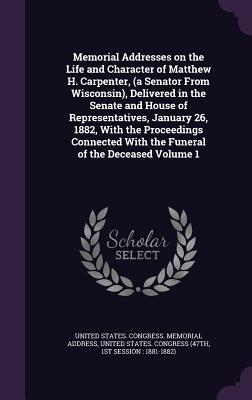 Memorial Addresses on the Life and Character of Matthew H. Carpenter, (a Senator From Wisconsin), Delivered in the Senate and House of ... With the Funeral of the Deceased Volume 1