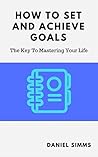 How To Set And Achieve Goals: The Key To Mastering Your Life