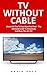 TV Without Cable: Watch All The TV You Want For Free! - The Ultimate Guide To Streaming And Over-The-Air TV! (Streaming, Streaming Devices, Over-the-Air Free TV)