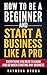 How to be a Beginner and Start a Business Like a Pro: All You Need to Know and do Before Starting any Business