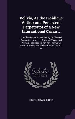 Bolivia, As the Insidious Author and Persistent Perpetrator of a New International Crime ...: For Fifteen Years, Now Going On Sixteen, Bolivia Owes ... Seems Secretly Determined Never to Do It. W (Hardcover)