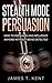 Stealth Mode Persuasion: How To Persuade And Influence Anyone Without Being Detected