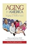 AGING in AMERICA Navigating our Healthcare System: A Practical Resource Guide for Seniors & Caregivers ~ What you Need to know NOW!