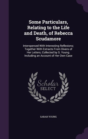 Some Particulars, Relating to the Life and Death, of Rebecca Scudamore: Interspersed With Interesting Reflexions; Together With Extracts From Divers ... Young. Including an Account of Her Own Case