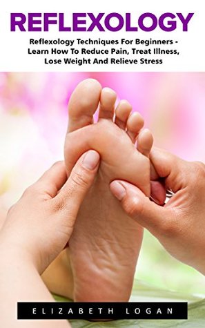 Reflexology: Reflexology Techniques For Beginners - Learn How To Reduce Pain, Treat Illness, Lose Weight And Relieve Stress (Reflexology, Massage Techniques, Relieve Tension)