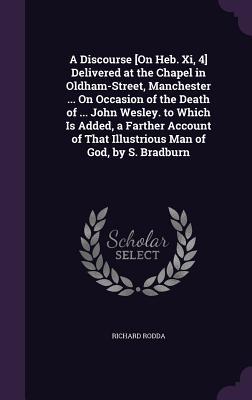 A Discourse [On Heb. Xi, 4] Delivered at the Chapel in Oldham-Street, Manchester ... On Occasion of the Death of ... John Wesley. to Which Is Added, a ... That Illustrious Man of God, by S. Bradburn