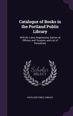 Catalogue of Books in the Portland Public Library: With By- Laws, Regulations, Names of Officers and Trustees, and List of Periodicals