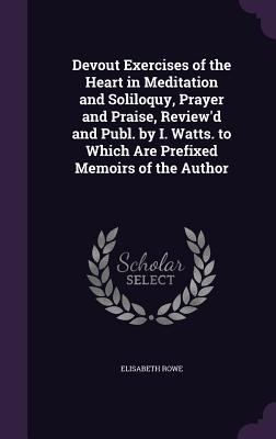 Devout Exercises of the Heart in Meditation and Soliloquy, Prayer and Praise, Review'd and Publ. by I. Watts. to Which Are Prefixed Memoirs of the Author