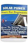 Solar Power: Start For Beginners: How To Setup Your Personal Solar Power System And Supply Your Home With Electricity: (Energy Independence, Lower Bills ... Grid Living) (Self Reliance, Solar Energy)