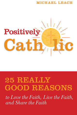 Positively Catholic: 25 Really Good Reasons to Love the Faith, Live the Faith, and Share the Faith