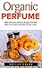 Organic Perfume: 100% Non-Toxic Perfume Recipes That Will Make You Smell Irresistible All Day Long! (Aromatherapy, Essential Oils, Homemade Perfume)