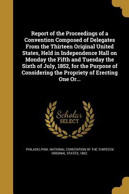 Report of the Proceedings of a Convention Composed of Delegates From the Thirteen Original United States, Held in Independence Hall on Monday the ... the Propriety of Erecting One Or...