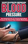 HIGH BLOOD PRESSURE: THE BEST SOLUTION FOR LOWERING HIGH BLOOD PRESSURE: The Untold Secrets of Lowering High Blood Pressure the Natural Way Without Medication ... High Blood Pressure, Natural Remedies)