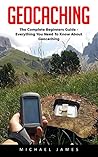 Geocaching: The Complete Beginners Guide - Everything You Need To Know About Geocaching (Geocaching, Geocache, Travel Games)