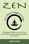 Zen: The Beginners Guide on How to Practice Zen Everywhere by Incorporating Meditation Into Your Life Zen: The Beginners Guide on How to Practice Zen Everywhere by Incorporating Meditation Into Your Life