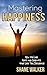 Mastering Happiness: How To Live Happy and Create The Life You Deserve (Personal Transformation Series)
