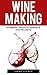 Wine Making: For Beginners - Discover The Joyfulness Of Home Wine Making (Home Brew, Wine Making, Wine Recipes)